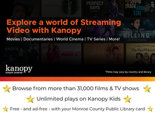 Explore a world of streaming video with Kanopy. Movies. Documentaries. World Cinema. TV Series. More. Browse from more than 31,000 films and TV shows. Unlimited plays with Kanopy Kids. Free - and ad-free - with your Monroe County Public Library card.