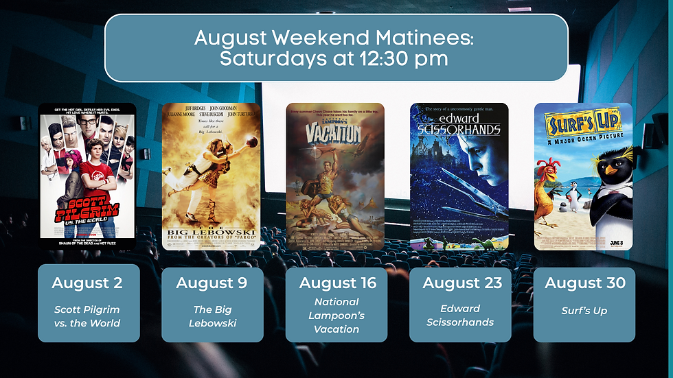 August Weekend Matinees: Saturdays at 12:30 pm. August 2 scott Pilgrim vs. the World. August 9 The Big Lebowski. August 16 National Lampoon's Vacation. August 23 Edward Scissorhands. August 30 Surf's Up.